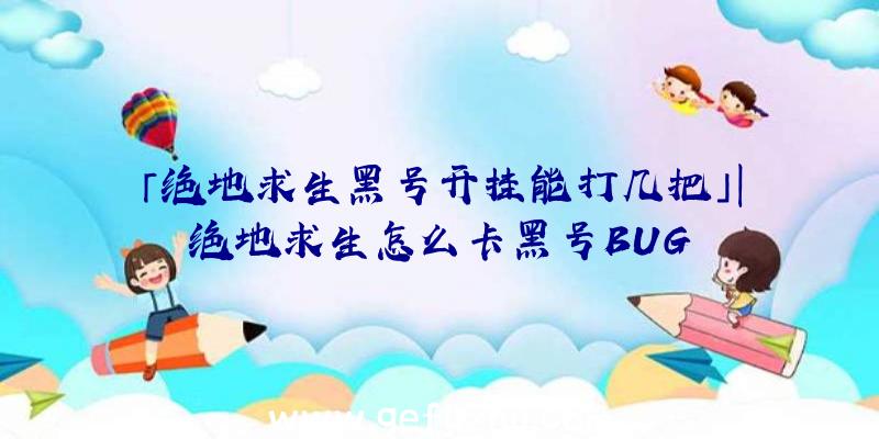 「绝地求生黑号开挂能打几把」|绝地求生怎么卡黑号BUG